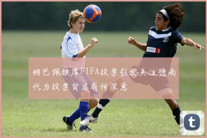 姆巴佩缺席FIFA投票引发关注德尚代为投票背后有何深意