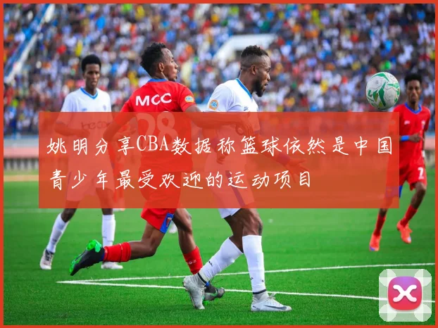 姚明分享CBA数据称篮球依然是中国青少年最受欢迎的运动项目