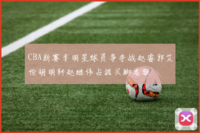 CBA新赛季明星球员争夺战赵睿郭艾伦胡明轩赵继伟占据买脚名额
