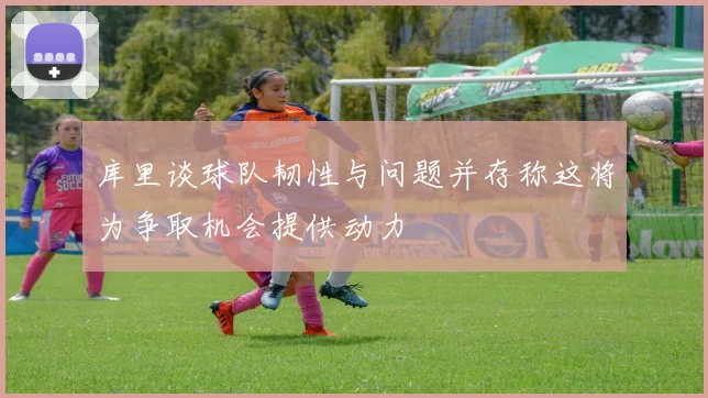 库里谈球队韧性与问题并存称这将为争取机会提供动力