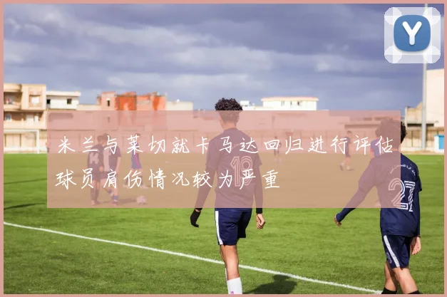 米兰与莱切就卡马达回归进行评估球员肩伤情况较为严重