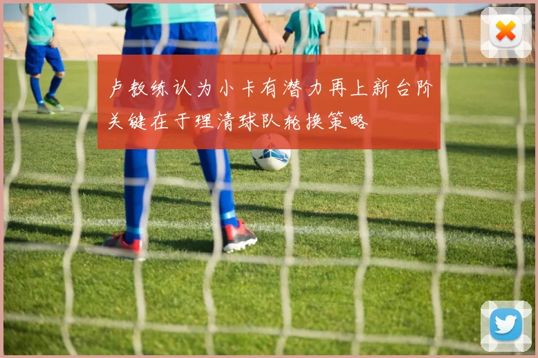 卢教练认为小卡有潜力再上新台阶关键在于理清球队轮换策略