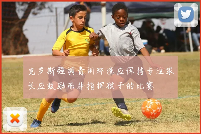 克罗斯强调青训环境应保持专注家长应鼓励而非指挥孩子的比赛
