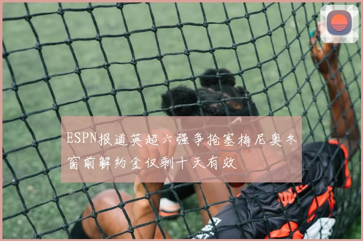 ESPN报道英超六强争抢塞梅尼奥冬窗前解约金仅剩十天有效