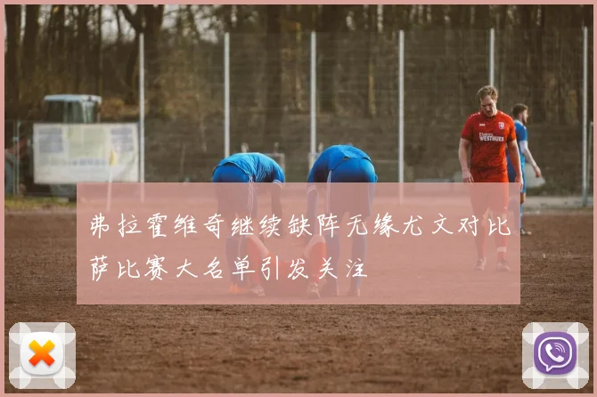 弗拉霍维奇继续缺阵无缘尤文对比萨比赛大名单引发关注