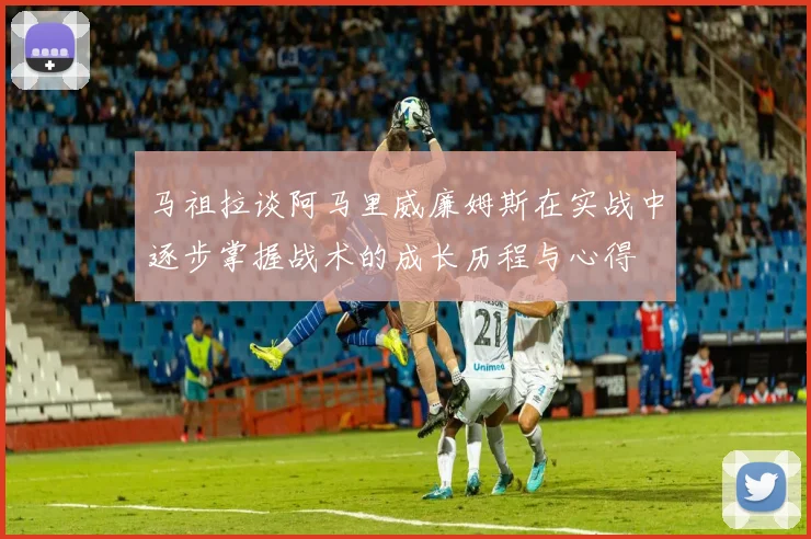 马祖拉谈阿马里威廉姆斯在实战中逐步掌握战术的成长历程与心得