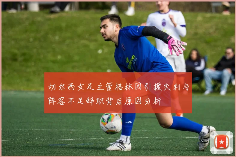切尔西女足主管格林因引援失利与阵容不足辞职背后原因分析