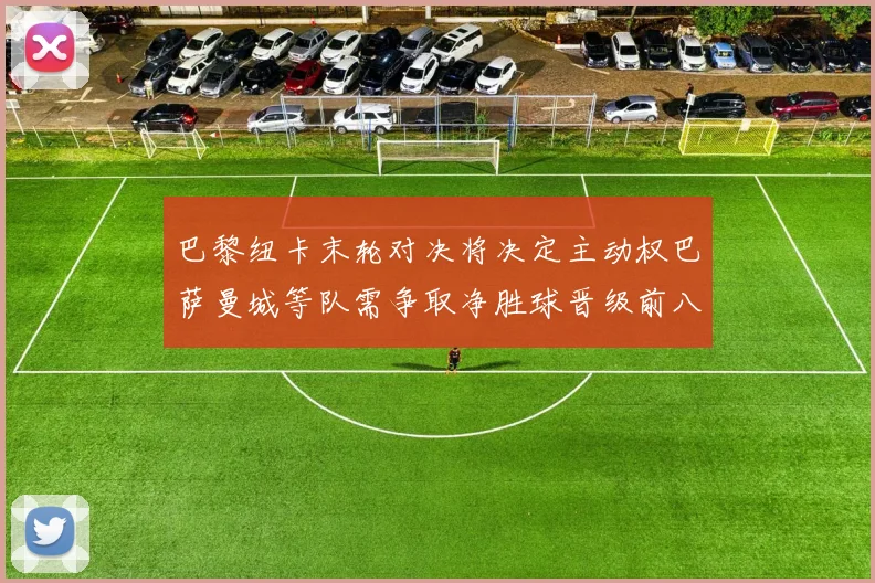 巴黎纽卡末轮对决将决定主动权巴萨曼城等队需争取净胜球晋级前八