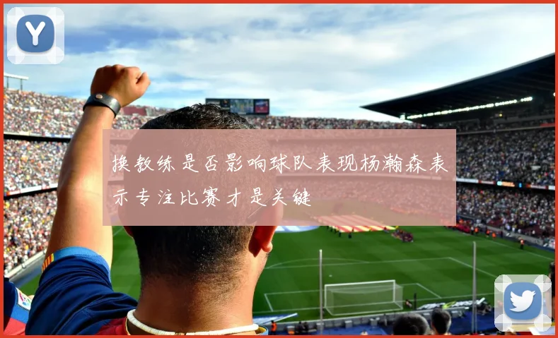 换教练是否影响球队表现杨瀚森表示专注比赛才是关键