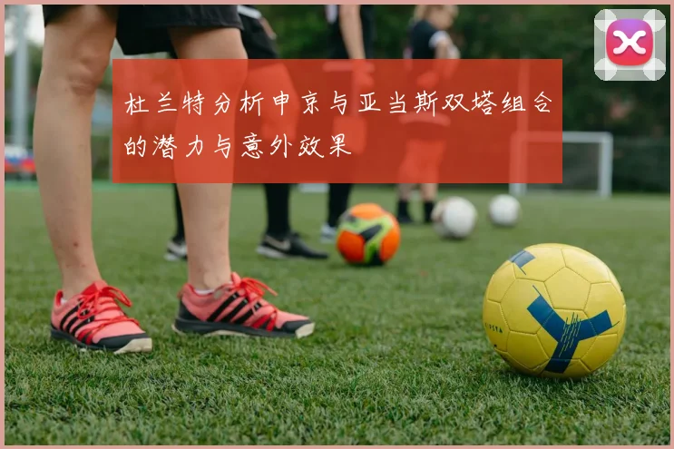 杜兰特分析申京与亚当斯双塔组合的潜力与意外效果