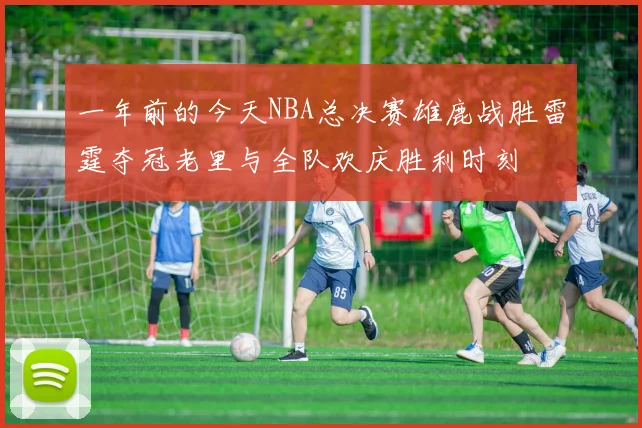 一年前的今天NBA总决赛雄鹿战胜雷霆夺冠老里与全队欢庆胜利时刻
