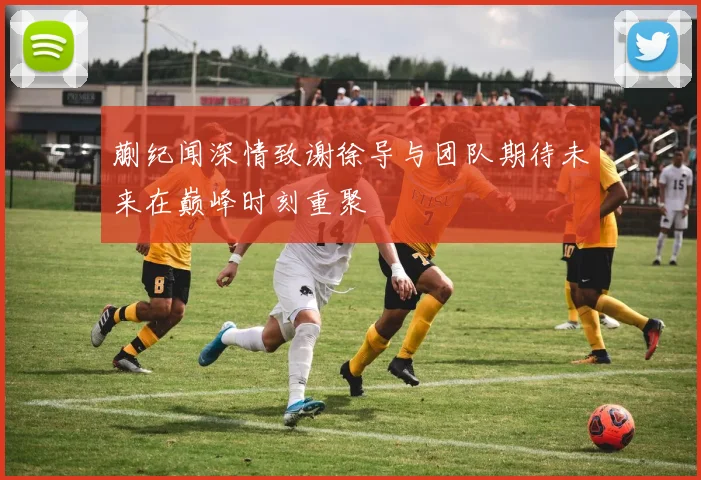 蒯纪闻深情致谢徐导与团队期待未来在巅峰时刻重聚