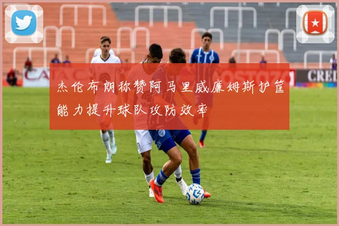 杰伦布朗称赞阿马里威廉姆斯护筐能力提升球队攻防效率