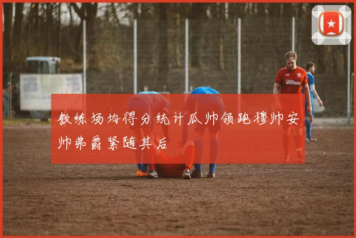 教练场均得分统计瓜帅领跑穆帅安帅弗爵紧随其后