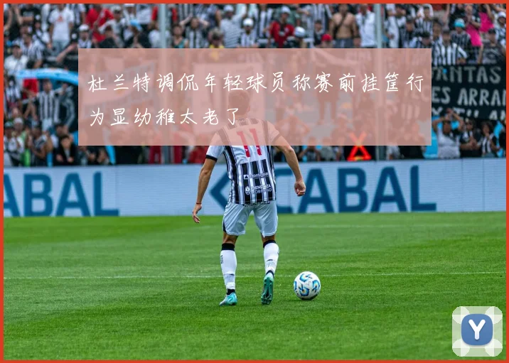 杜兰特调侃年轻球员称赛前挂筐行为显幼稚太老了