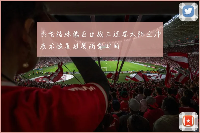 杰伦格林能否出战三连客太阳主帅表示恢复进展尚需时间