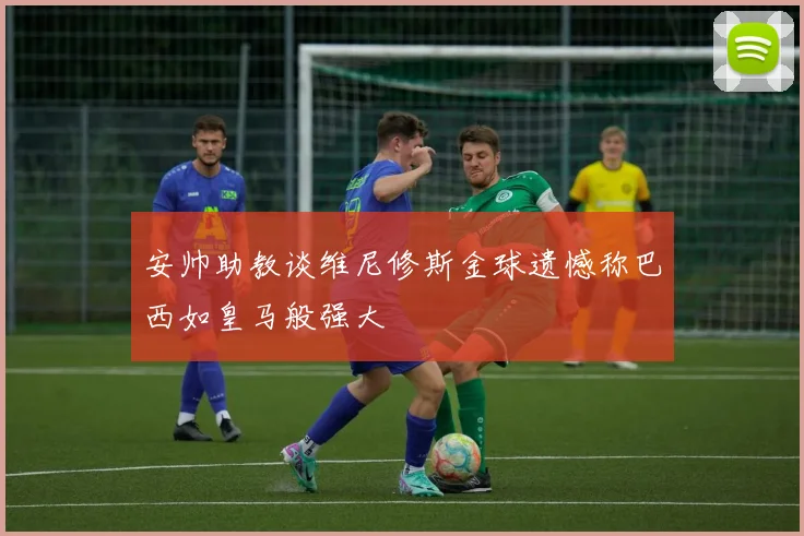 安帅助教谈维尼修斯金球遗憾称巴西如皇马般强大