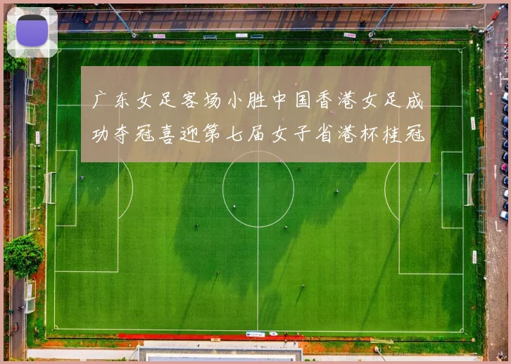 广东女足客场小胜中国香港女足成功夺冠喜迎第七届女子省港杯桂冠