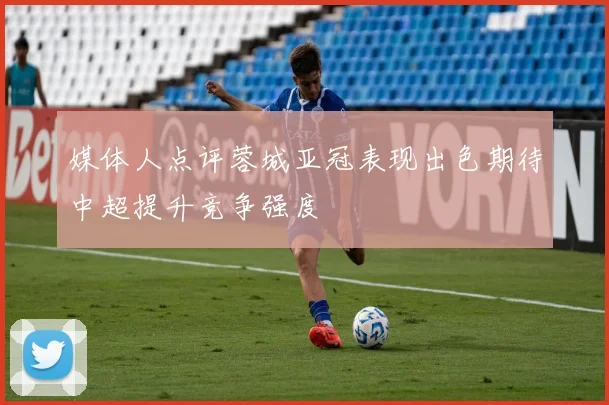 媒体人点评蓉城亚冠表现出色期待中超提升竞争强度