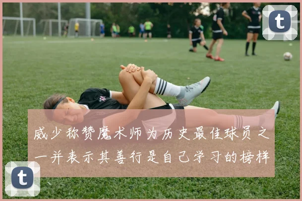 威少称赞魔术师为历史最佳球员之一并表示其善行是自己学习的榜样