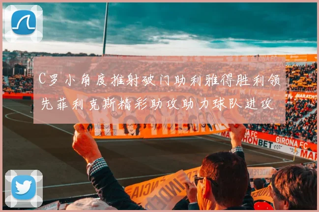 C罗小角度推射破门助利雅得胜利领先菲利克斯精彩助攻助力球队进攻