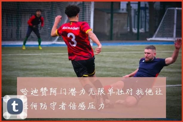 哈迪赞阿门潜力无限单独对抗他让任何防守者倍感压力