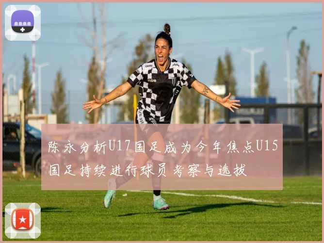 陈永分析U17国足成为今年焦点U15国足持续进行球员考察与选拔