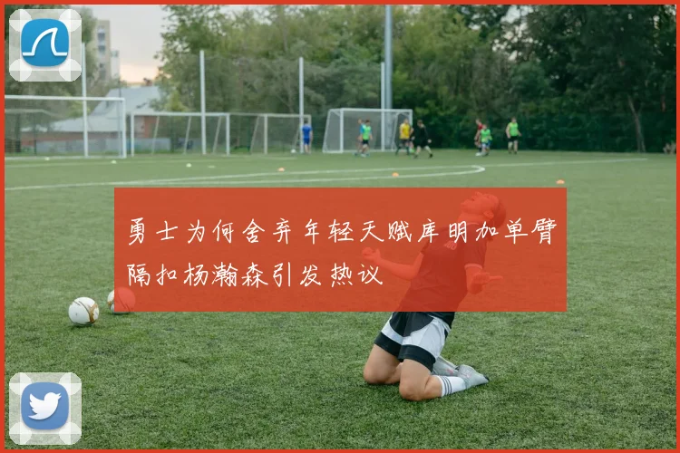 勇士为何舍弃年轻天赋库明加单臂隔扣杨瀚森引发热议