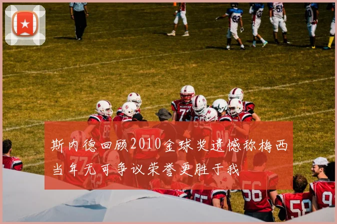 斯内德回顾2010金球奖遗憾称梅西当年无可争议荣誉更胜于我