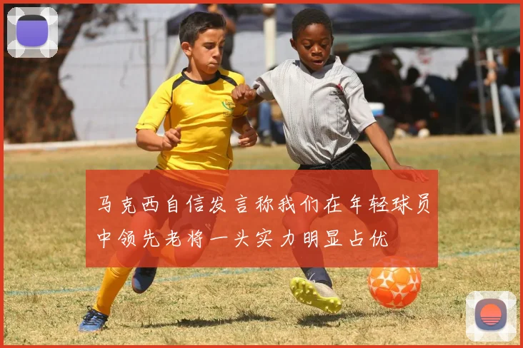 马克西自信发言称我们在年轻球员中领先老将一头实力明显占优