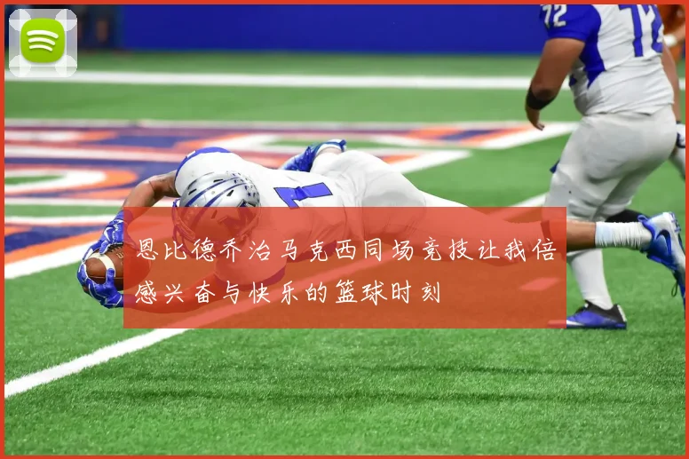 恩比德乔治马克西同场竞技让我倍感兴奋与快乐的篮球时刻