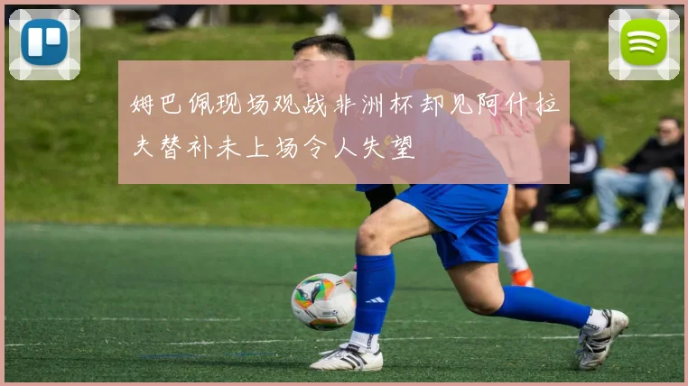 姆巴佩现场观战非洲杯却见阿什拉夫替补未上场令人失望