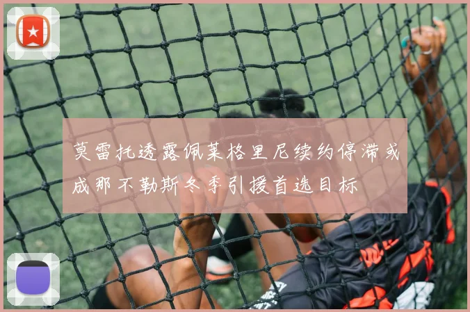 莫雷托透露佩莱格里尼续约停滞或成那不勒斯冬季引援首选目标