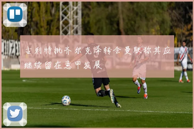 古利特批齐尔克泽转会曼联称其应继续留在意甲发展