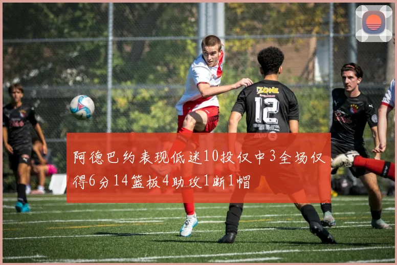 阿德巴约表现低迷10投仅中3全场仅得6分14篮板4助攻1断1帽
