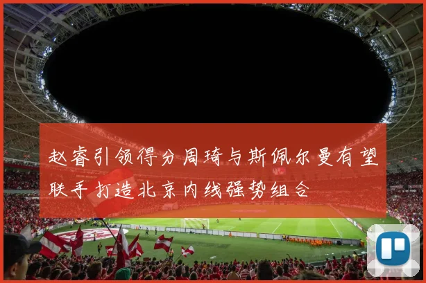 赵睿引领得分周琦与斯佩尔曼有望联手打造北京内线强势组合
