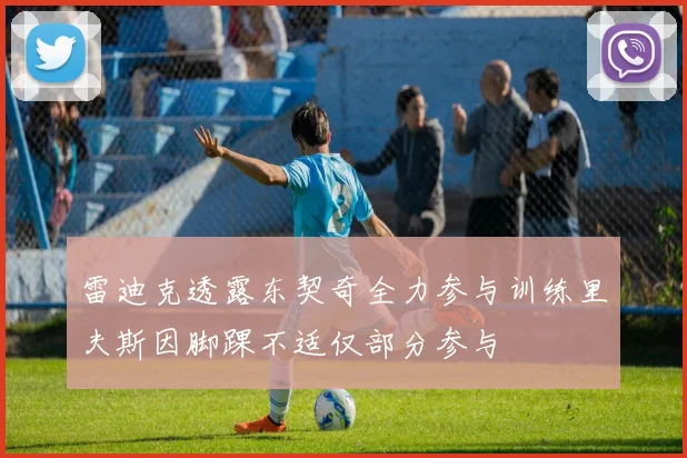 雷迪克透露东契奇全力参与训练里夫斯因脚踝不适仅部分参与