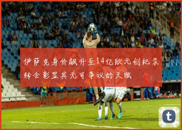 伊萨克身价飙升至14亿欧元创纪录转会彰显其无可争议的天赋