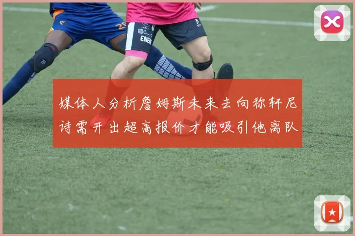 媒体人分析詹姆斯未来去向称轩尼诗需开出超高报价才能吸引他离队