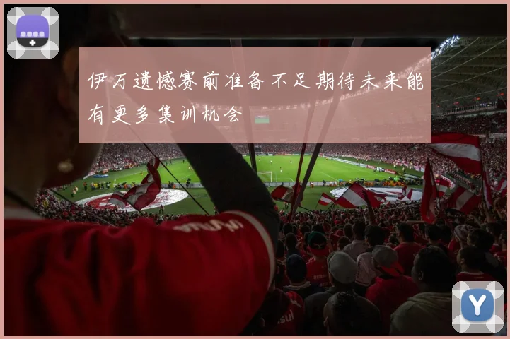 伊万遗憾赛前准备不足期待未来能有更多集训机会