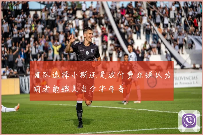 建队选择小斯还是波什费尔顿认为前者能媲美当今字母哥
