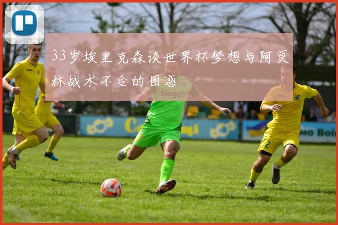 33岁埃里克森谈世界杯梦想与阿莫林战术不合的困惑