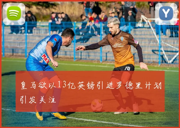 皇马欲以13亿英镑引进罗德里计划引发关注