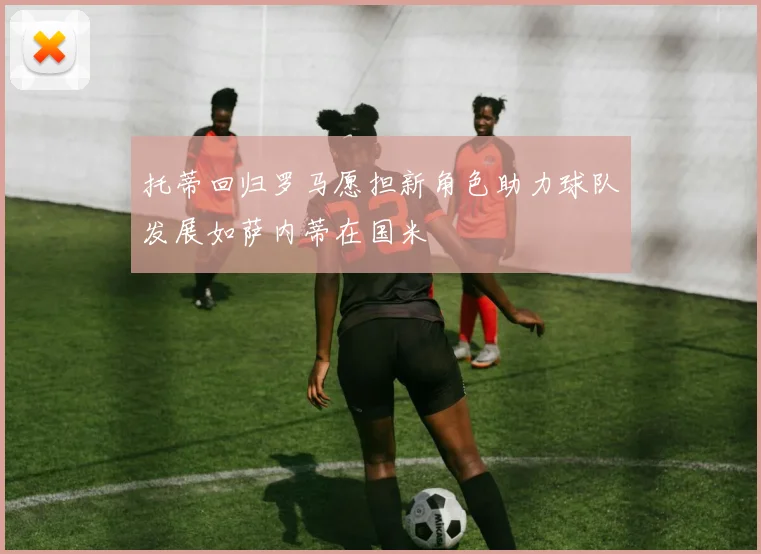 托蒂回归罗马愿担新角色助力球队发展如萨内蒂在国米