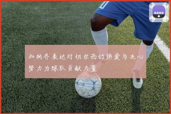 加纳乔表达对切尔西的热爱与决心努力为球队贡献力量