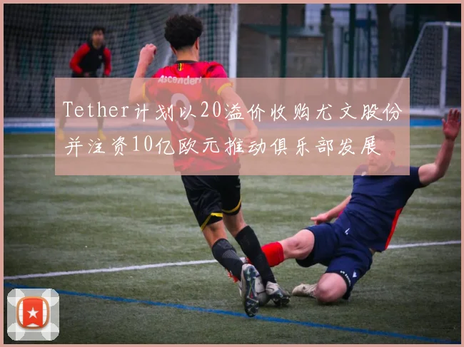 Tether计划以20溢价收购尤文股份并注资10亿欧元推动俱乐部发展