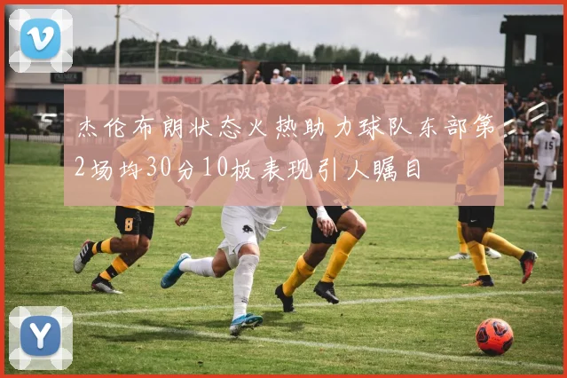 杰伦布朗状态火热助力球队东部第2场均30分10板表现引人瞩目