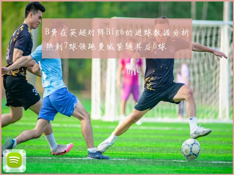 B费在英超对阵Big6的进球数据分析热刺7球领跑曼城紧随其后6球